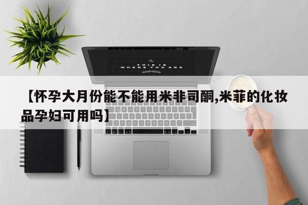 米非司酮片在线下单药店【怀孕大月份能不能用米非司酮,米菲的化妆品孕妇可用吗】